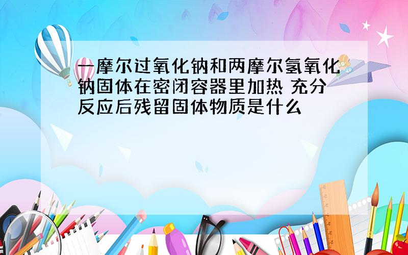 一摩尔过氧化钠和两摩尔氢氧化钠固体在密闭容器里加热 充分反应后残留固体物质是什么