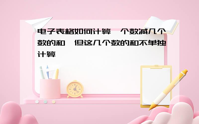 电子表格如何计算一个数减几个数的和,但这几个数的和不单独计算