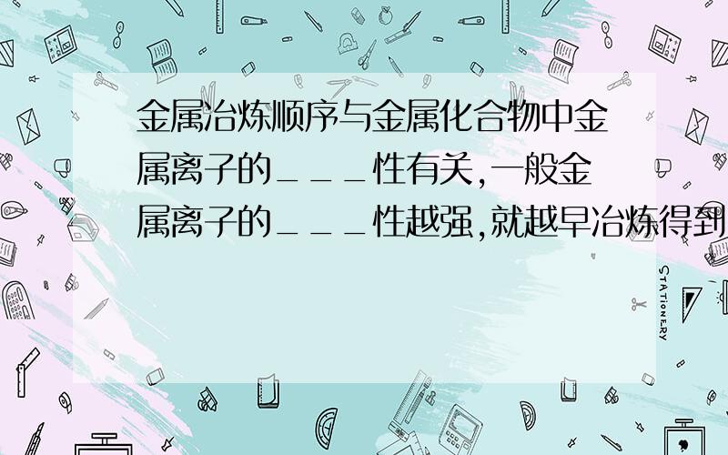 金属冶炼顺序与金属化合物中金属离子的___性有关,一般金属离子的___性越强,就越早冶炼得到