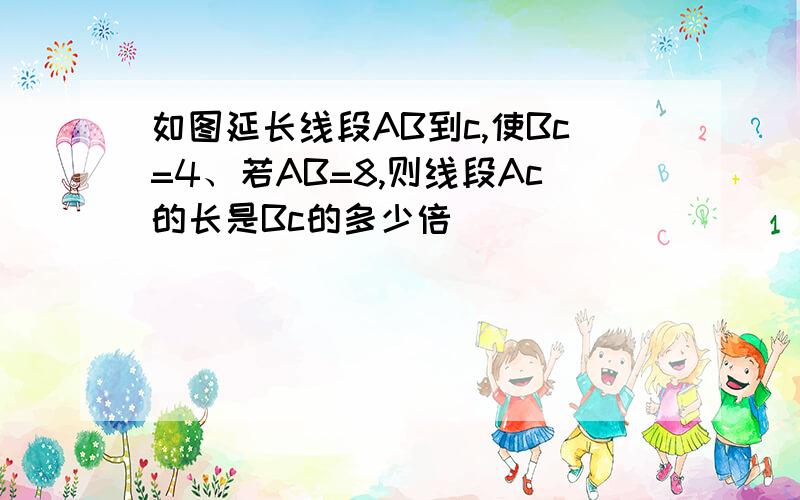 如图延长线段AB到c,使Bc=4、若AB=8,则线段Ac的长是Bc的多少倍