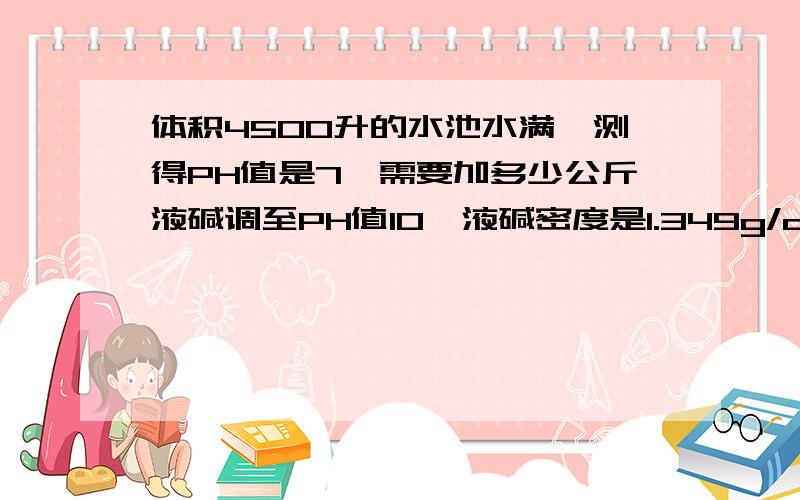 体积4500升的水池水满,测得PH值是7,需要加多少公斤液碱调至PH值10,液碱密度是1.349g/cm3,质量分数32