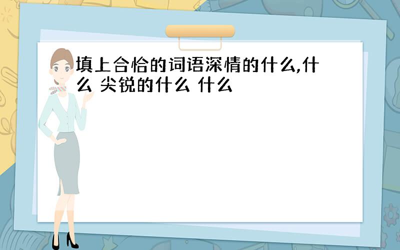 填上合恰的词语深情的什么,什么 尖锐的什么 什么