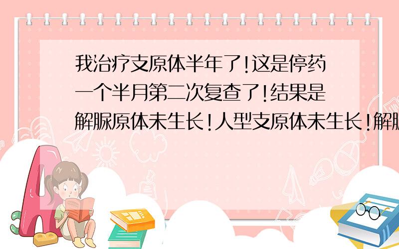 我治疗支原体半年了!这是停药一个半月第二次复查了!结果是解脲原体未生长!人型支原体未生长!解脲原体>=10~4未生长!人