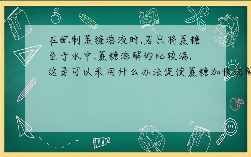 在配制蔗糖溶液时,若只将蔗糖至于水中,蔗糖溶解的比较满,这是可以采用什么办法促使蔗糖加快溶解?