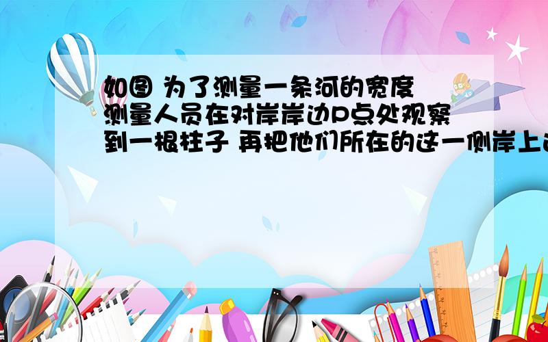 如图 为了测量一条河的宽度 测量人员在对岸岸边P点处观察到一根柱子 再把他们所在的这一侧岸上选点A和B