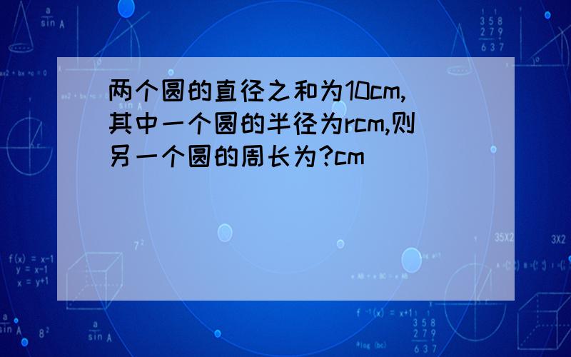 两个圆的直径之和为10cm,其中一个圆的半径为rcm,则另一个圆的周长为?cm