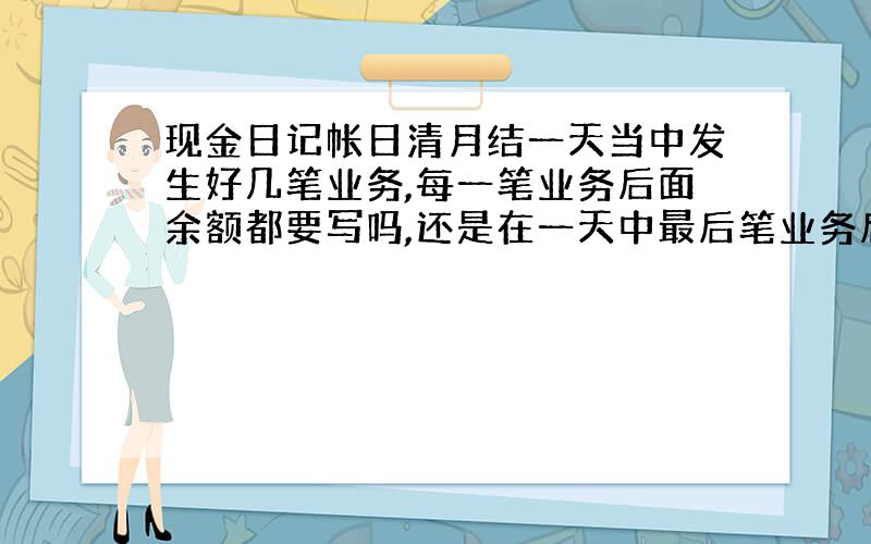 现金日记帐日清月结一天当中发生好几笔业务,每一笔业务后面余额都要写吗,还是在一天中最后笔业务后面写余额