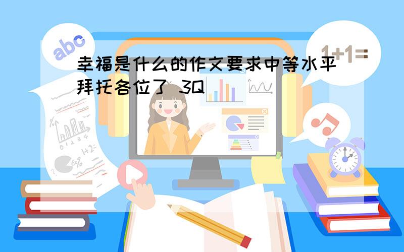 幸福是什么的作文要求中等水平拜托各位了 3Q