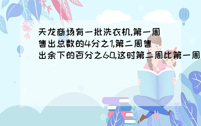 天龙商场有一批洗衣机,第一周售出总数的4分之1,第二周售出余下的百分之60,这时第二周比第一周多200台