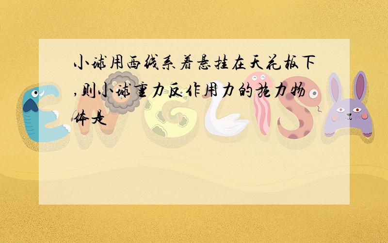 小球用西线系着悬挂在天花板下,则小球重力反作用力的施力物体是