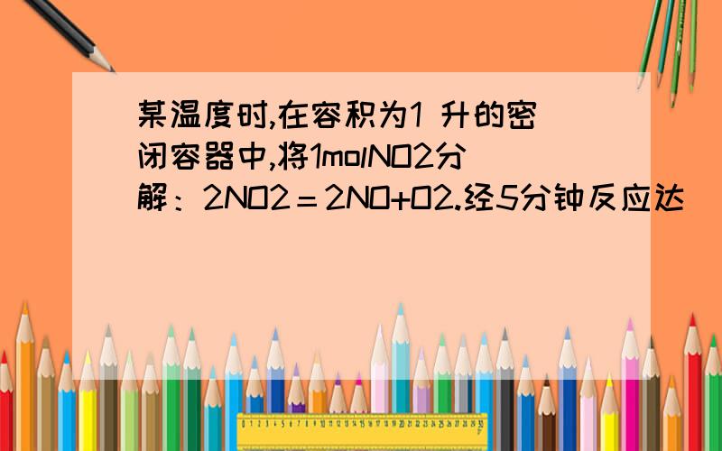 某温度时,在容积为1 升的密闭容器中,将1molNO2分解：2NO2＝2NO+O2.经5分钟反应达