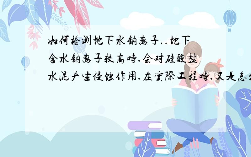 如何检测地下水钠离子..地下含水钠离子较高时,会对硅酸盐水泥产生侵蚀作用,在实际工程时,又是怎么检测地下水的呢