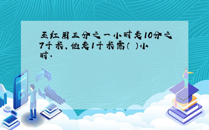 王红用三分之一小时走10分之7千米,他走1千米需（ ）小时.