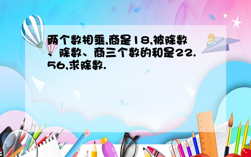 两个数相乘,商是18,被除数、除数、商三个数的和是22.56,求除数.