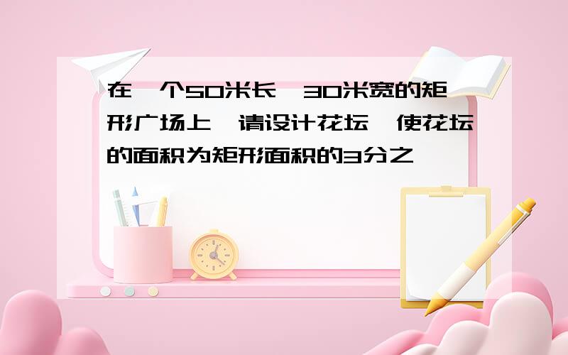 在一个50米长,30米宽的矩形广场上,请设计花坛,使花坛的面积为矩形面积的3分之一,