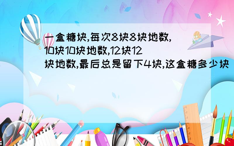 一盒糖块,每次8块8块地数,10块10块地数,12块12块地数,最后总是留下4块,这盒糖多少块