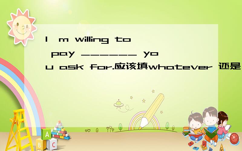 I'm willing to pay ______ you ask for.应该填whatever 还是 no matt