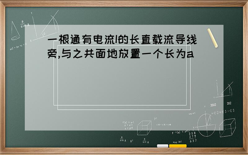 一根通有电流I的长直载流导线旁,与之共面地放置一个长为a