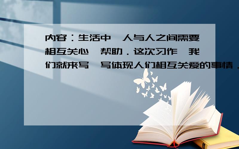 内容：生活中,人与人之间需要相互关心,帮助．这次习作,我们就来写一写体现人们相互关爱的事情．写之前想一想,事情发生在怎样