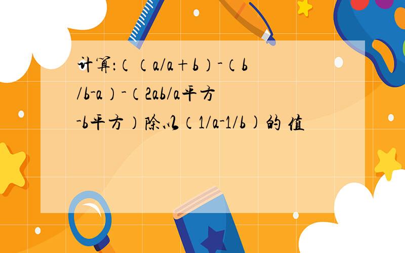 计算：（（a/a+b）-（b/b-a）-（2ab/a平方-b平方）除以（1/a-1/b)的 值