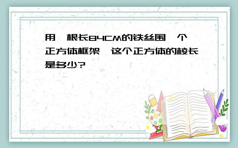 用一根长84CM的铁丝围一个正方体框架,这个正方体的棱长是多少?