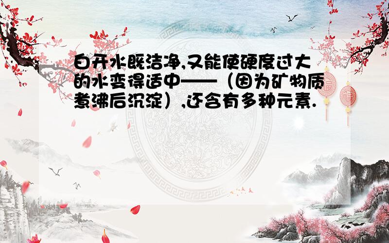 白开水既洁净,又能使硬度过大的水变得适中——（因为矿物质煮沸后沉淀）,还含有多种元素.