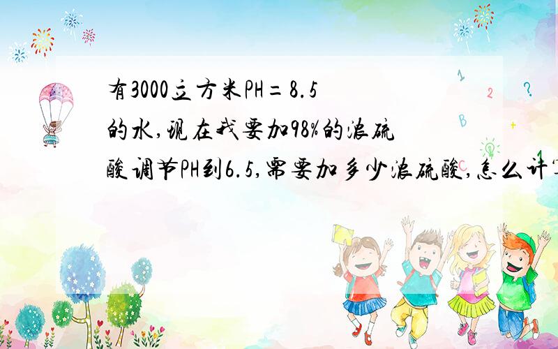 有3000立方米PH=8.5的水,现在我要加98%的浓硫酸调节PH到6.5,需要加多少浓硫酸,怎么计算?