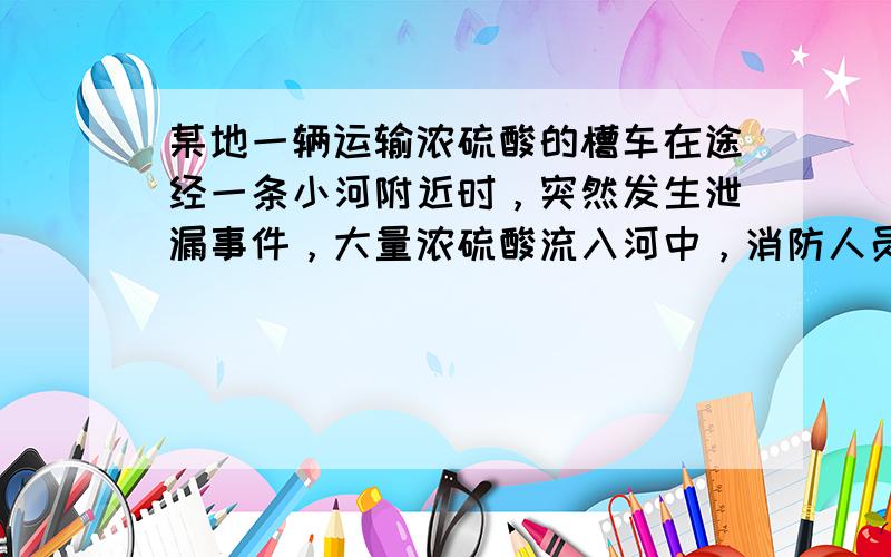 某地一辆运输浓硫酸的槽车在途经一条小河附近时，突然发生泄漏事件，大量浓硫酸流入河中，消防人员一边用水冲洗路面，一边向河中