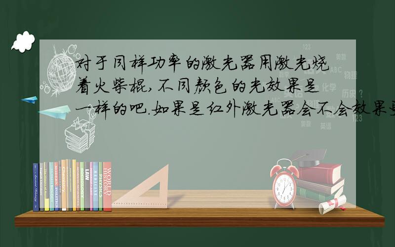 对于同样功率的激光器用激光烧着火柴棍,不同颜色的光效果是一样的吧.如果是红外激光器会不会效果更好?