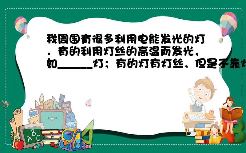 我周围有很多利用电能发光的灯．有的利用灯丝的高温而发光，如______灯；有的灯有灯丝，但是不靠灯丝发光，如______