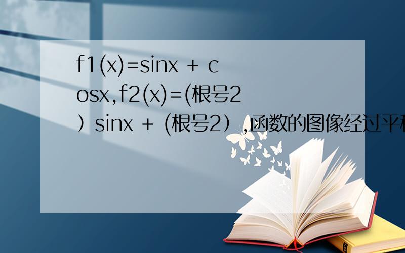 f1(x)=sinx + cosx,f2(x)=(根号2）sinx + (根号2）,函数的图像经过平移后能够重合 要怎么