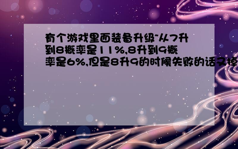 有个游戏里面装备升级~从7升到8概率是11%,8升到9概率是6%,但是8升9的时候失败的话又掉回7~请问下7升到9的概率