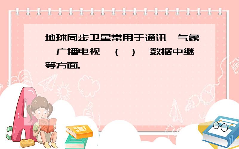 地球同步卫星常用于通讯、气象、广播电视、（ ）、数据中继等方面.