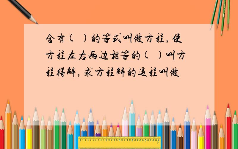 含有( )的等式叫做方程，使方程左右两边相等的( )叫方程得解，求方程解的过程叫做