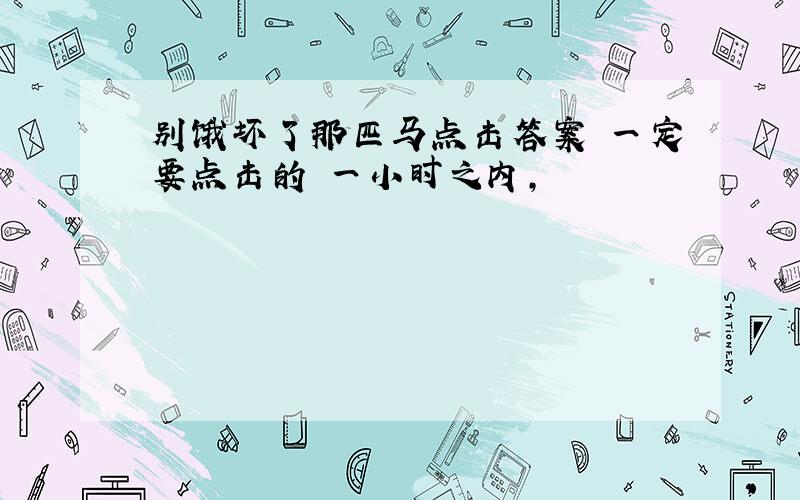 别饿坏了那匹马点击答案 一定要点击的 一小时之内,