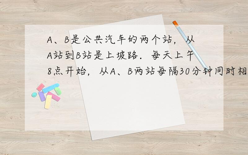 A、B是公共汽车的两个站，从A站到B站是上坡路．每天上午8点开始，从A、B两站每隔30分钟同时相向发出一辆公共汽车．已知