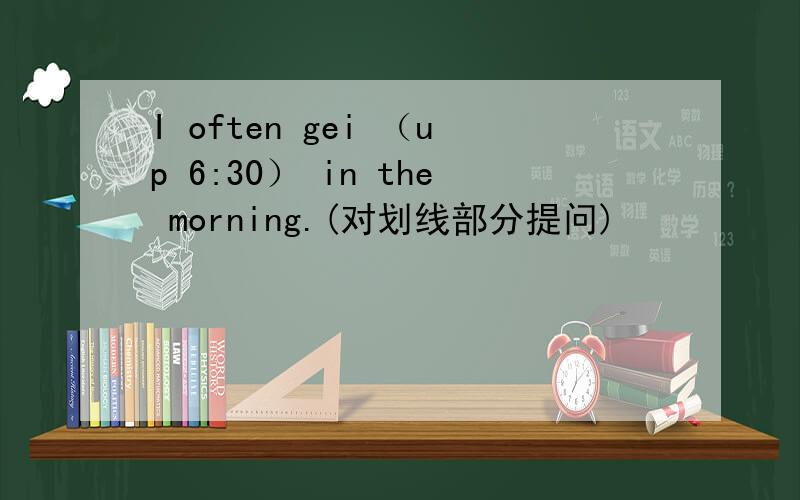 I often gei （up 6:30） in the morning.(对划线部分提问)