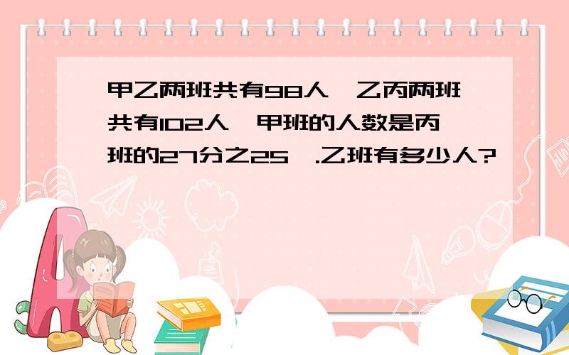 甲乙两班共有98人,乙丙两班共有102人,甲班的人数是丙班的27分之25,.乙班有多少人?