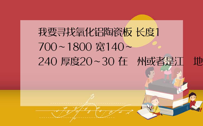 我要寻找氧化铝陶瓷板 长度1700~1800 宽140~240 厚度20~30 在蘇州或者是江蘇地区是否有符合的厂商