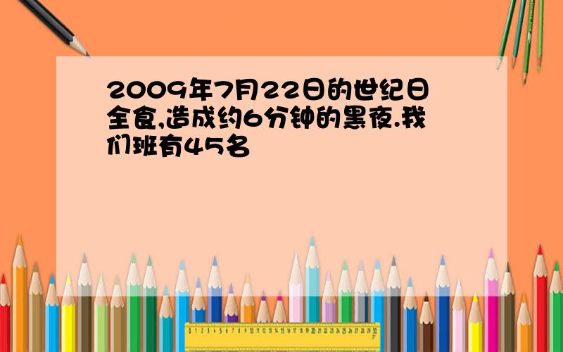 2009年7月22日的世纪日全食,造成约6分钟的黑夜.我们班有45名