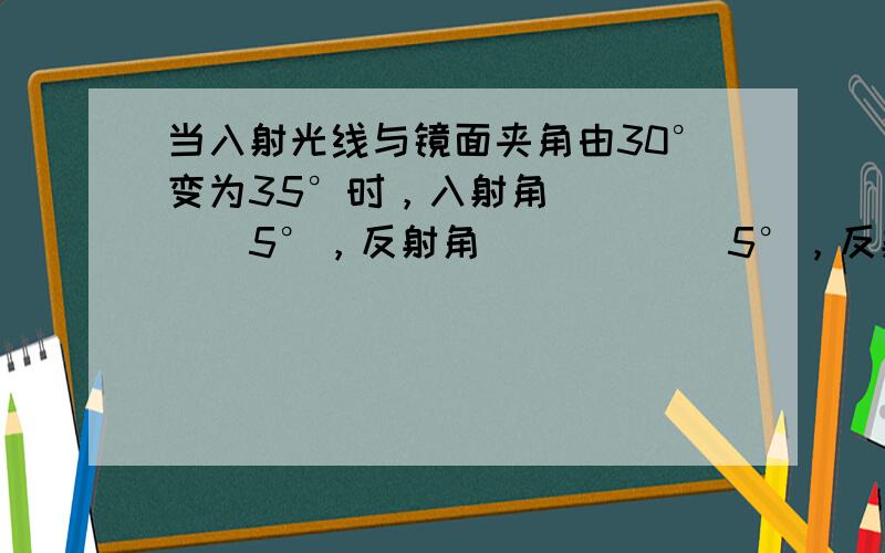 当入射光线与镜面夹角由30°变为35°时，入射角______5°，反射角______5°，反射光线与入射光线的夹角改变_