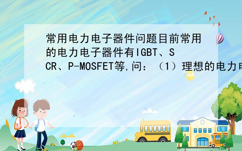 常用电力电子器件问题目前常用的电力电子器件有IGBT、SCR、P-MOSFET等,问：（1）理想的电力电子器件应具有什么