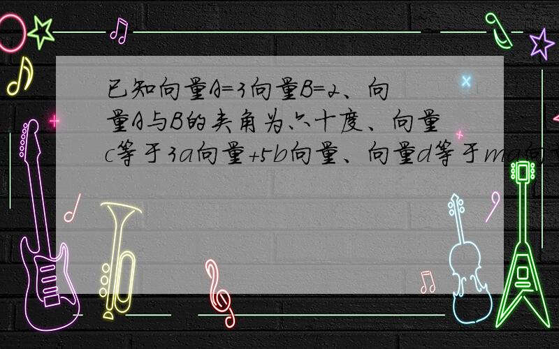 已知向量A=3向量B=2、向量A与B的夹角为六十度、向量c等于3a向量+5b向量、向量d等于ma向量-3b向量、当m为何