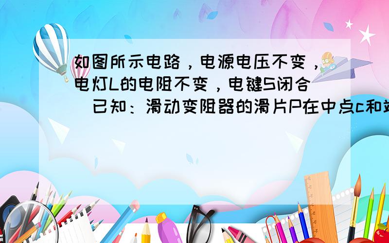 如图所示电路，电源电压不变，电灯L的电阻不变，电键S闭合．已知：滑动变阻器的滑片P在中点c和端点b时，电压表的示数之比为