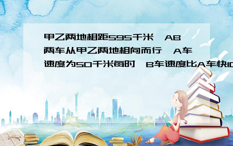 甲乙两地相距595千米,AB两车从甲乙两地相向而行,A车速度为50千米每时,B车速度比A车快10千米每时