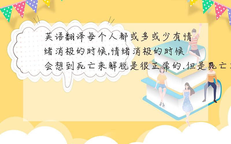 英语翻译每个人都或多或少有情绪消极的时候,情绪消极的时候会想到死亡来解脱是很正常的.但是死亡其实是一种对困难的逃避!