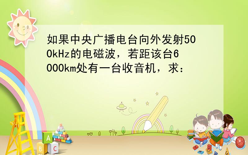 如果中央广播电台向外发射500kHz的电磁波，若距该台6000km处有一台收音机，求：