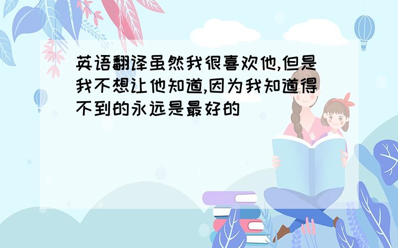 英语翻译虽然我很喜欢他,但是我不想让他知道,因为我知道得不到的永远是最好的