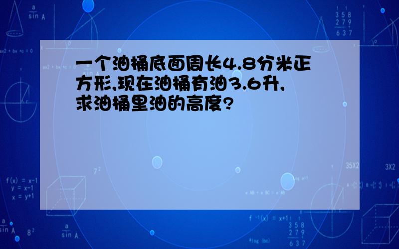 一个油桶底面周长4.8分米正方形,现在油桶有油3.6升,求油桶里油的高度?