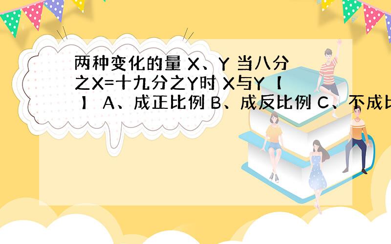 两种变化的量 X、Y 当八分之X=十九分之Y时 X与Y【 】 A、成正比例 B、成反比例 C、不成比例